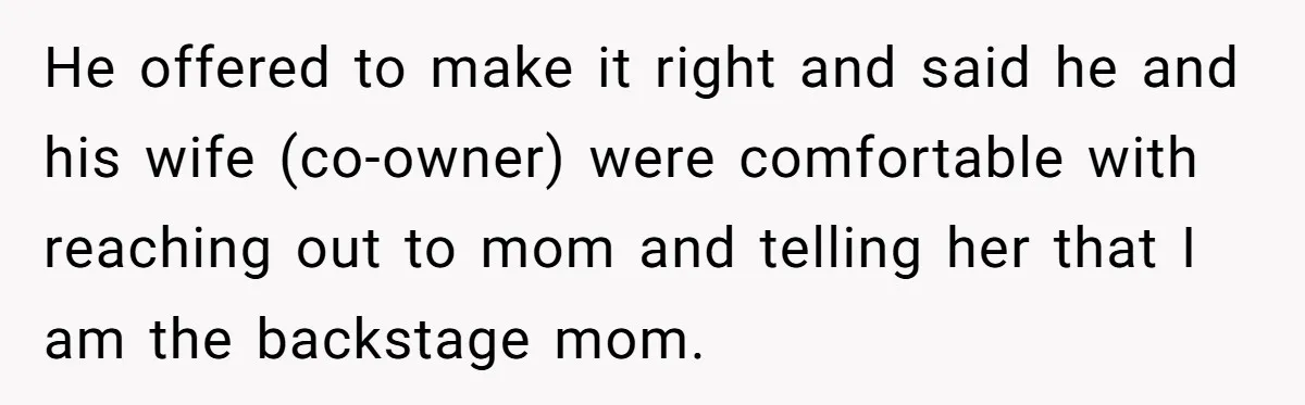 Stepmom Wants To Be Backstage At Dance Recital, But Her Stepdaughter’s Mom Has Other Plans He offered to make it right and said he and his wife (co-owner) were comfortable with reaching out to mom and telling her that I am the backstage mom.