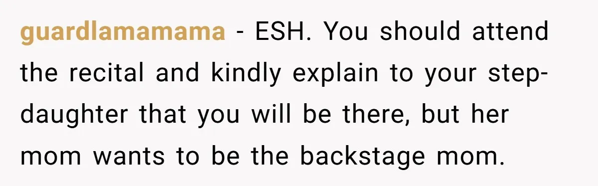 Stepmom Wants To Be Backstage At Dance Recital, But Her Stepdaughter’s Mom Has Other Plans guardlamamama − ESH. You should attend the recital and kindly explain to your step-daughter that you will be there, but her mom wants to be the backstage mom.