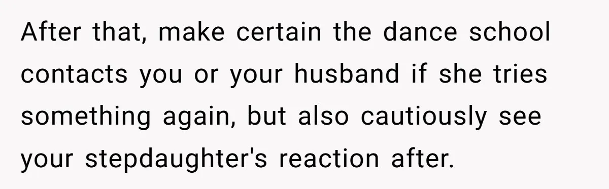 Stepmom Wants To Be Backstage At Dance Recital, But Her Stepdaughter’s Mom Has Other Plans After that, make certain the dance school contacts you or your husband if she tries something again, but also cautiously see your stepdaughter's reaction after.