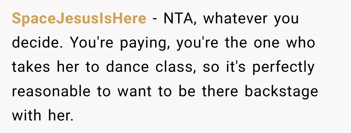 Stepmom Wants To Be Backstage At Dance Recital, But Her Stepdaughter’s Mom Has Other Plans SpaceJesusIsHere − NTA, whatever you decide. You're paying, you're the one who takes her to dance class, so it's perfectly reasonable to want to be there backstage with her.