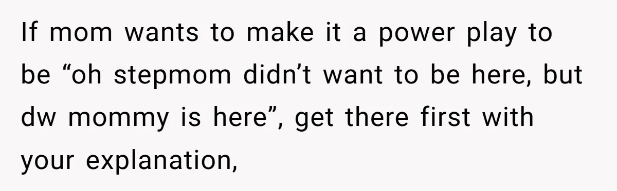 Stepmom Wants To Be Backstage At Dance Recital, But Her Stepdaughter’s Mom Has Other Plans If mom wants to make it a power play to be “oh stepmom didn’t want to be here, but dw mommy is here”, get there first with your explanation,