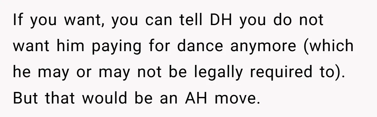 Stepmom Wants To Be Backstage At Dance Recital, But Her Stepdaughter’s Mom Has Other Plans If you want, you can tell DH you do not want him paying for dance anymore (which he may or may not be legally required to). But that would be...