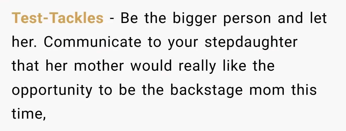 Stepmom Wants To Be Backstage At Dance Recital, But Her Stepdaughter’s Mom Has Other Plans Test-Tackles − Be the bigger person and let her. Communicate to your stepdaughter that her mother would really like the opportunity to be the backstage mom this time,