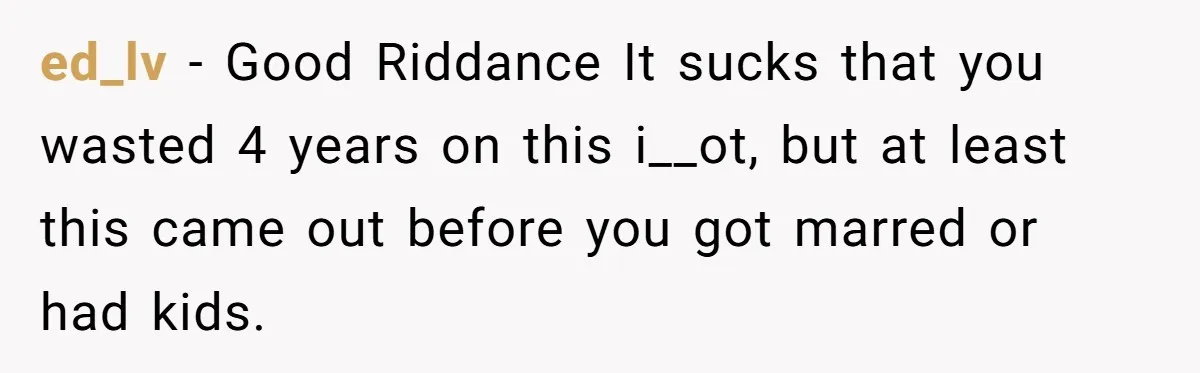 ed_lv − Good Riddance It sucks that you wasted 4 years on this i__ot, but at least this came out before you got marred or had kids.