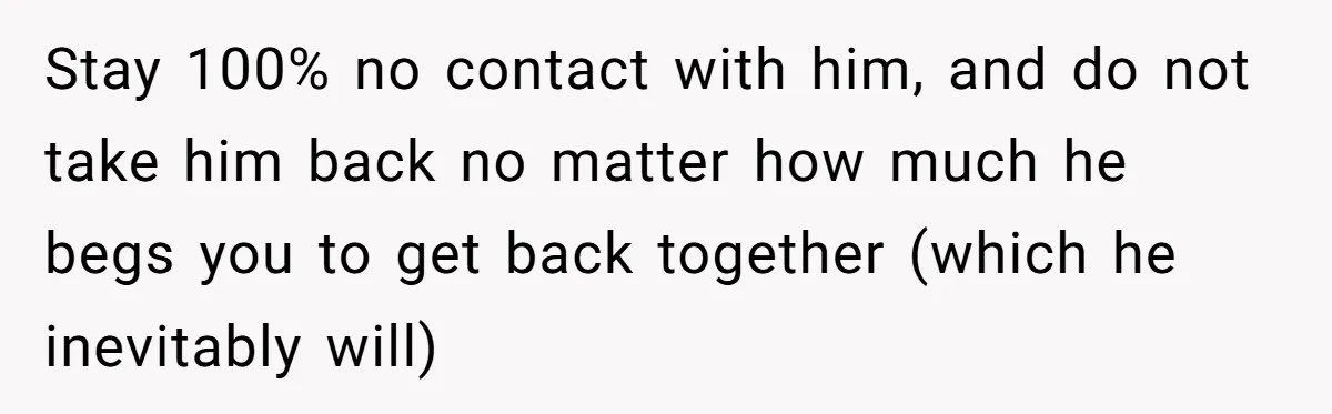 Stay 100% no contact with him, and do not take him back no matter how much he begs you to get back together (which he inevitably will)