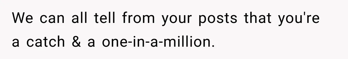 We can all tell from your posts that you're a catch & a one-in-a-million.