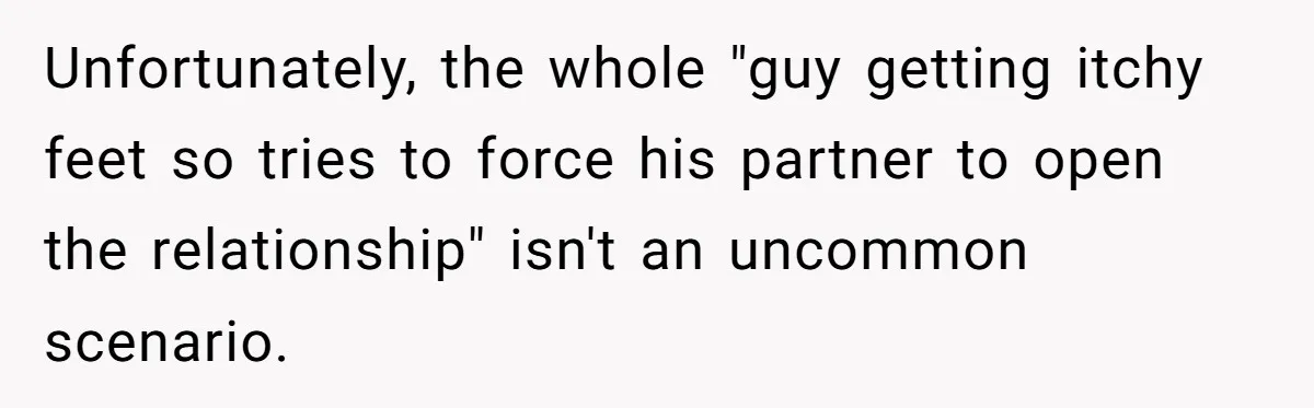Unfortunately, the whole "guy getting itchy feet so tries to force his partner to open the relationship" isn't an uncommon scenario.
