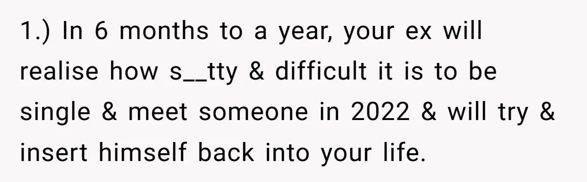1.) In 6 months to a year, your ex will realise how s__tty & difficult it is to be single & meet someone in 2022 & will try & insert...