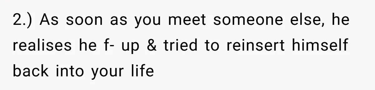 2.) As soon as you meet someone else, he realises he f- up & tried to reinsert himself back into your life