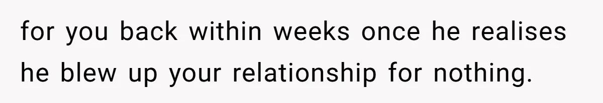 for you back within weeks once he realises he blew up your relationship for nothing.