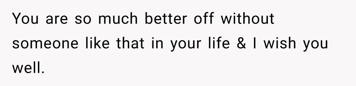 You are so much better off without someone like that in your life & I wish you well.