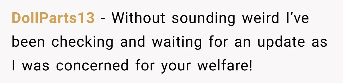 DollParts13 − Without sounding weird I’ve been checking and waiting for an update as I was concerned for your welfare!