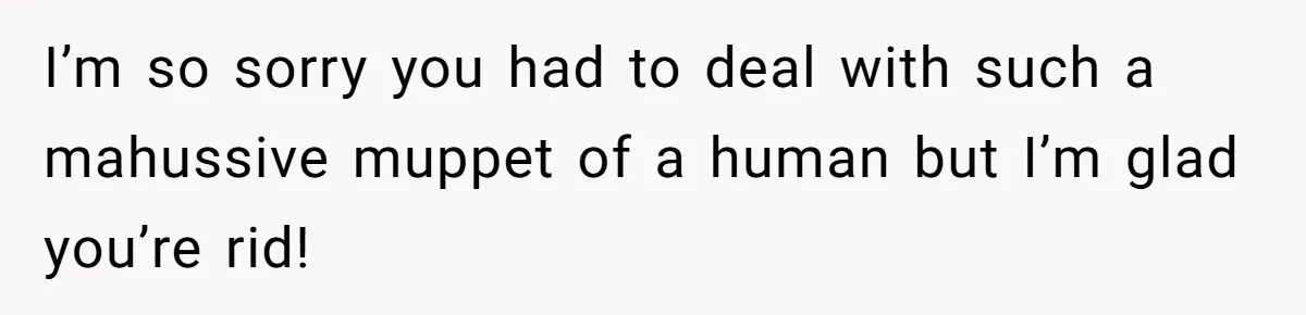 I’m so sorry you had to deal with such a mahussive muppet of a human but I’m glad you’re rid!