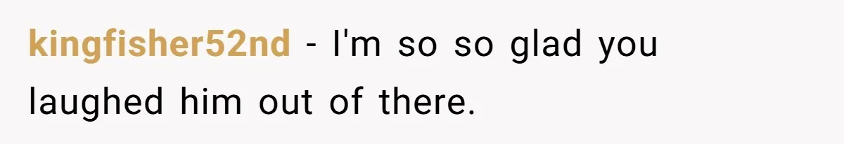 kingfisher52nd − I'm so so glad you laughed him out of there.