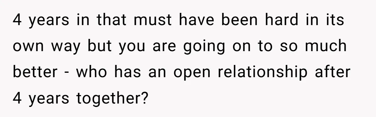 4 years in that must have been hard in its own way but you are going on to so much better - who has an open relationship after 4 years...