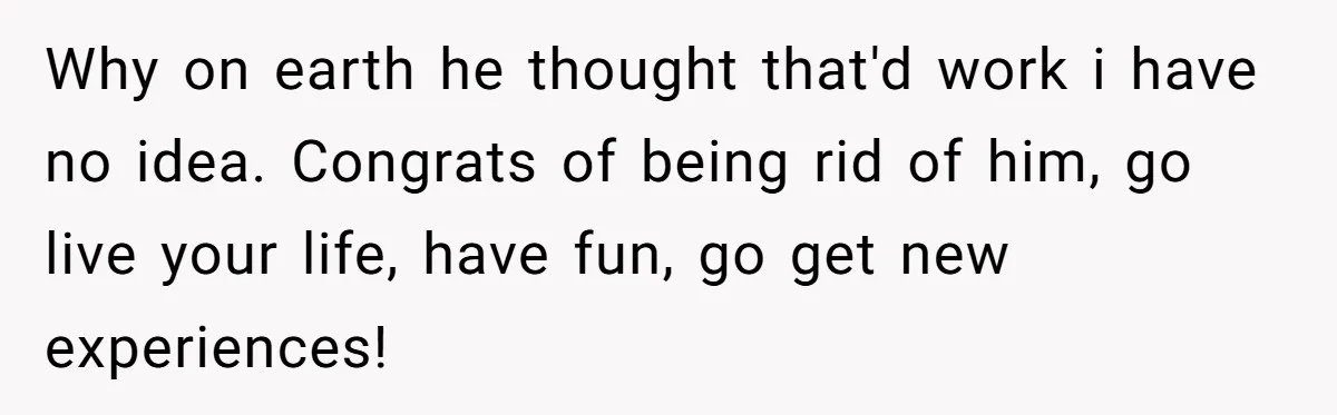 Why on earth he thought that'd work i have no idea. Congrats of being rid of him, go live your life, have fun, go get new experiences!