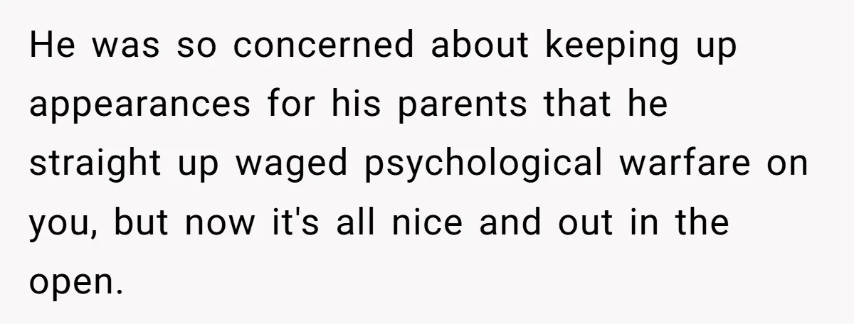 He was so concerned about keeping up appearances for his parents that he straight up waged psychological warfare on you, but now it's all nice and out in the open.
