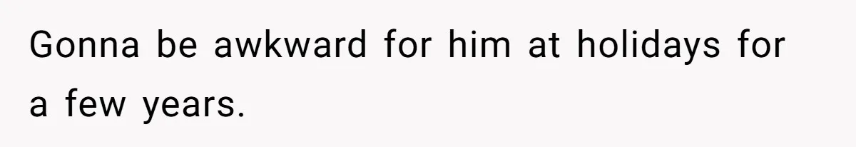 Gonna be awkward for him at holidays for a few years.