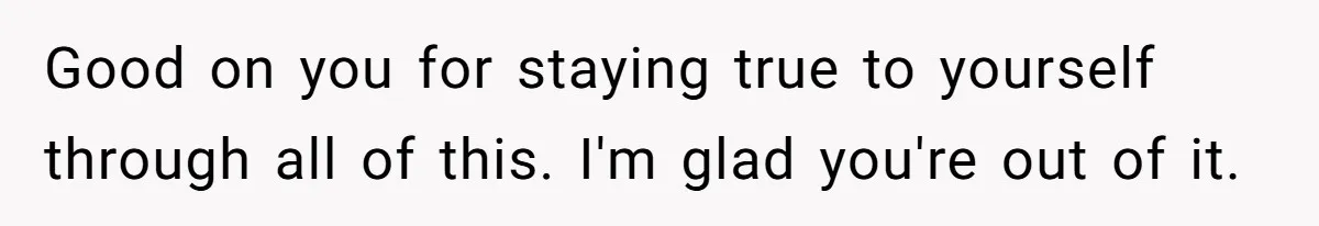 Good on you for staying true to yourself through all of this. I'm glad you're out of it.