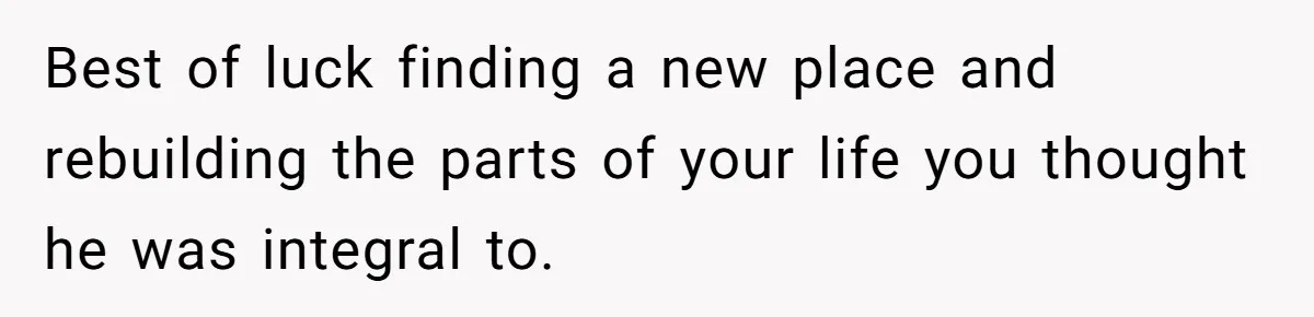 Best of luck finding a new place and rebuilding the parts of your life you thought he was integral to.