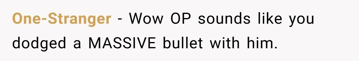 One-Stranger − Wow OP sounds like you dodged a MASSIVE bullet with him.