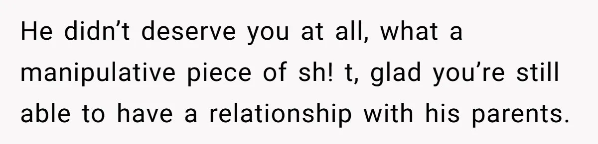 He didn’t deserve you at all, what a manipulative piece of sh! t, glad you’re still able to have a relationship with his parents.
