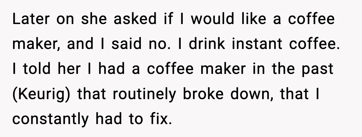 Later on she asked if I would like a coffee maker, and I said no. I drink instant coffee. I told her I had a coffee maker in the past...
