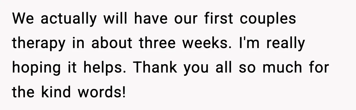 We actually will have our first couples therapy in about three weeks. I'm really hoping it helps. Thank you all so much for the kind words!