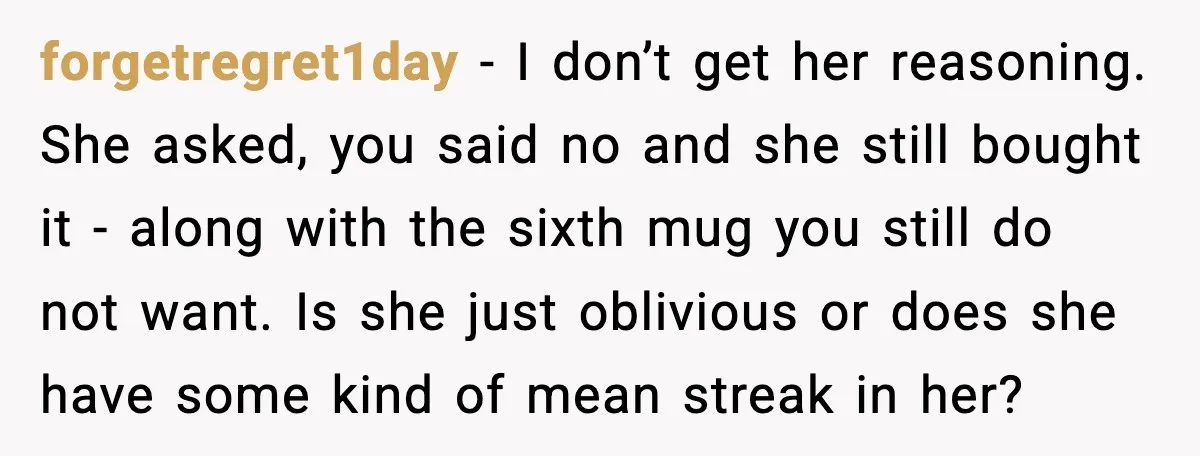 forgetregret1day - I don’t get her reasoning. She asked, you said no and she still bought it - along with the sixth mug you still do not want. Is she...