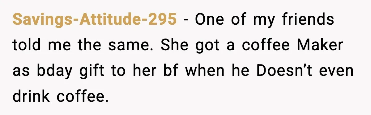 Savings-Attitude-295 - One of my friends told me the same. She got a coffee Maker as bday gift to her bf when he Doesn’t even drink coffee.
