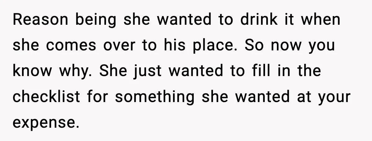 Reason being she wanted to drink it when she comes over to his place. So now you know why. She just wanted to fill in the checklist for something she...
