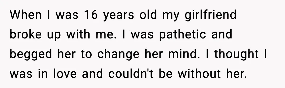 When I was 16 years old my girlfriend broke up with me. I was pathetic and begged her to change her mind. I thought I was in love and couldn't...