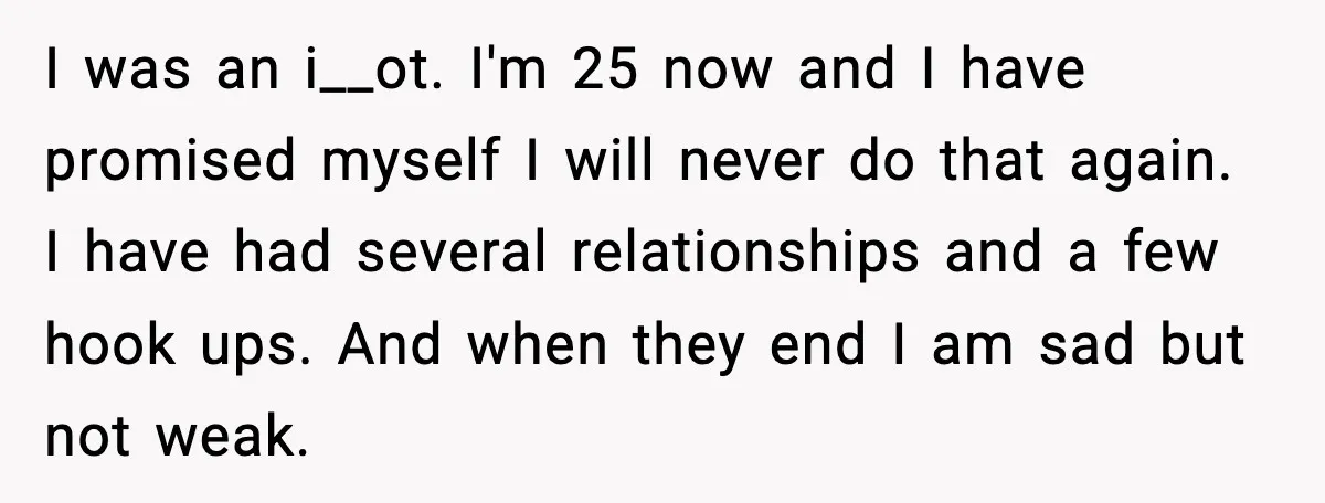 I was an i__ot. I'm 25 now and I have promised myself I will never do that again. I have had several relationships and a few hook ups. And when...