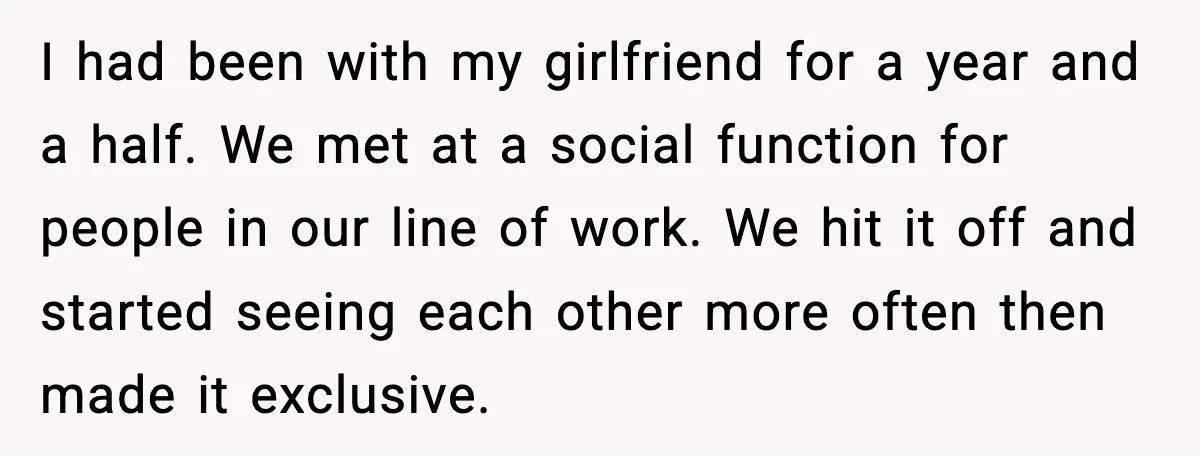 I had been with my girlfriend for a year and a half. We met at a social function for people in our line of work. We hit it off and...