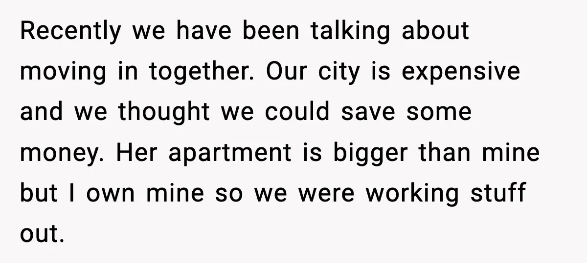 Recently we have been talking about moving in together. Our city is expensive and we thought we could save some money. Her apartment is bigger than mine but I own...