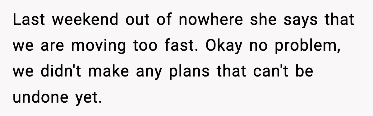 Last weekend out of nowhere she says that we are moving too fast. Okay no problem, we didn't make any plans that can't be undone yet.