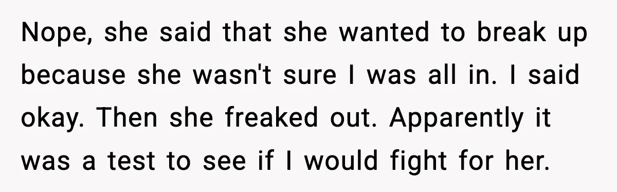 Nope, she said that she wanted to break up because she wasn't sure I was all in. I said okay. Then she freaked out. Apparently it was a test to...