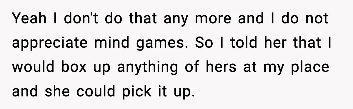 Yeah I don't do that any more and I do not appreciate mind games. So I told her that I would box up anything of hers at my place and...