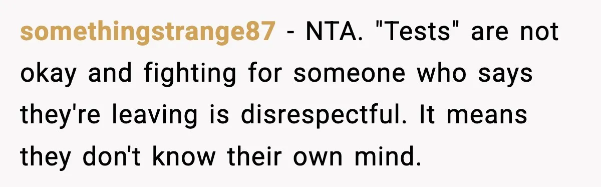 somethingstrange87 - NTA. "Tests" are not okay and fighting for someone who says they're leaving is disrespectful. It means they don't know their own mind.