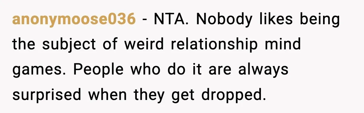 anonymoose036 - NTA. Nobody likes being the subject of weird relationship mind games. People who do it are always surprised when they get dropped.