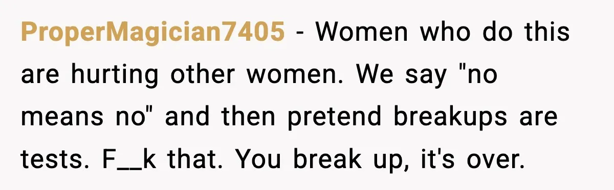 ProperMagician7405 - Women who do this are hurting other women. We say "no means no" and then pretend breakups are tests. F__k that. You break up, it's over.