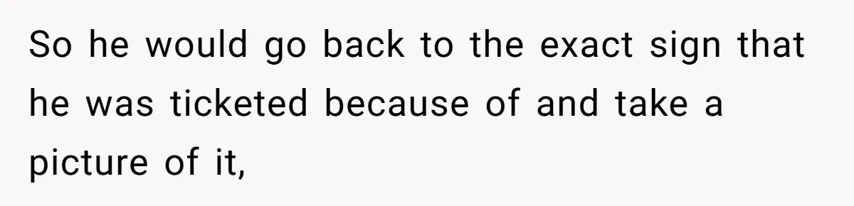 So he would go back to the exact sign that he was ticketed because of and take a picture of it,