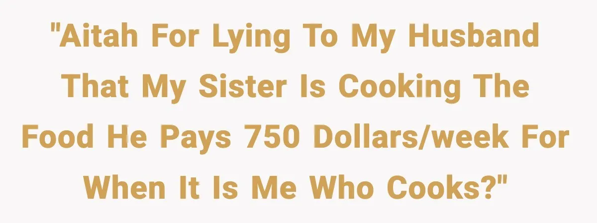 "AITAH for lying to my husband that my sister is cooking the food he pays 750 dollars/week for when it is me who cooks?"