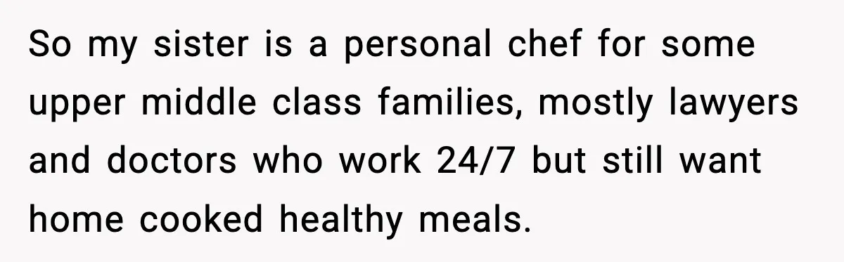So my sister is a personal chef for some upper middle class families, mostly lawyers and doctors who work 24/7 but still want home cooked healthy meals.