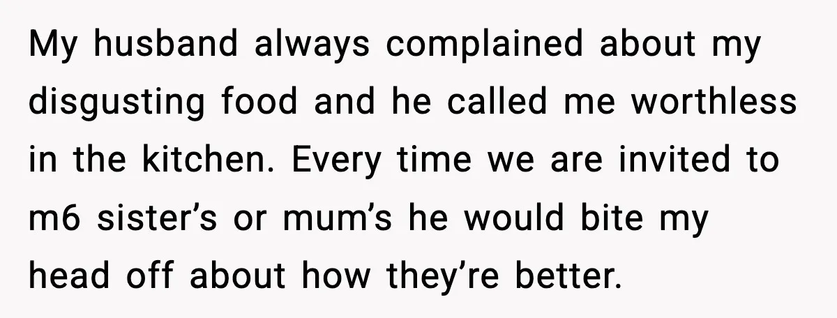 My husband always complained about my disgusting food and he called me worthless in the kitchen. Every time we are invited to m6 sister’s or mum’s he would bite my...