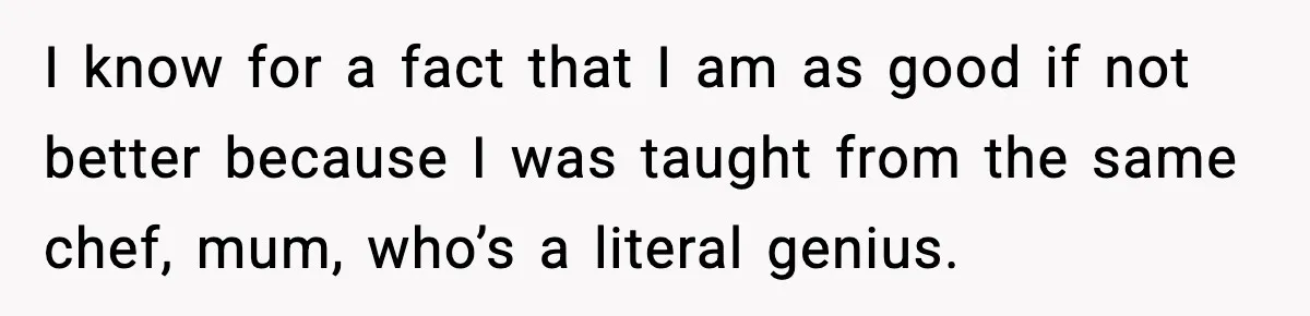 I know for a fact that I am as good if not better because I was taught from the same chef, mum, who’s a literal genius.