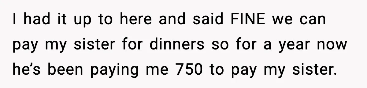 I had it up to here and said FINE we can pay my sister for dinners so for a year now he’s been paying me 750 to pay my sister.
