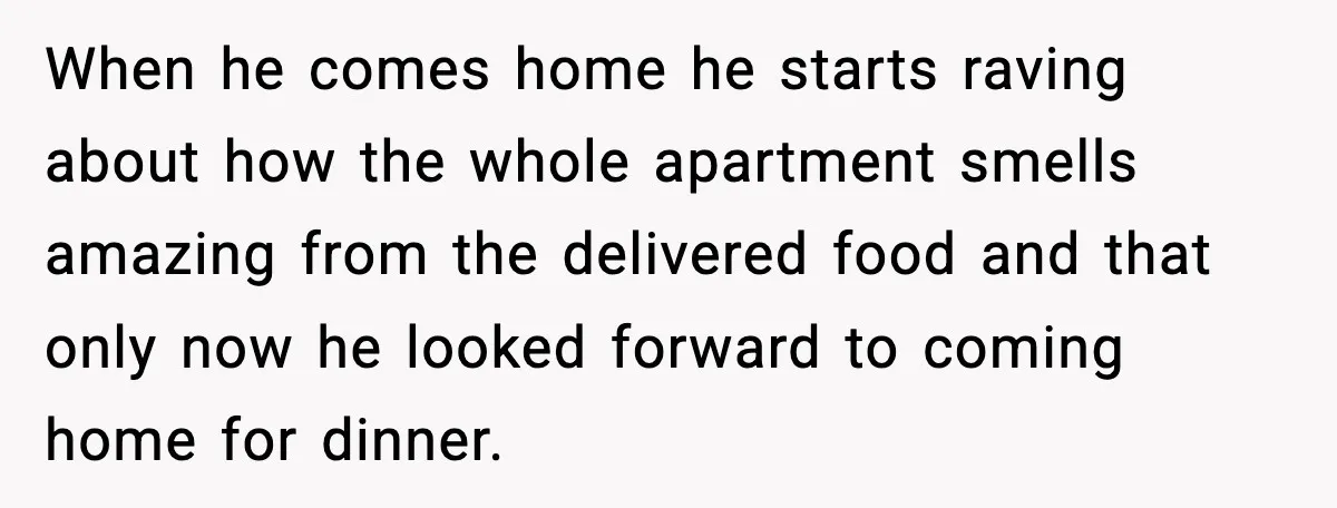 When he comes home he starts raving about how the whole apartment smells amazing from the delivered food and that only now he looked forward to coming home for dinner.
