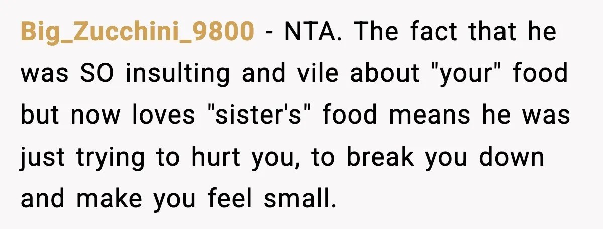 Big_Zucchini_9800 - NTA. The fact that he was SO insulting and vile about "your" food but now loves "sister's" food means he was just trying to hurt you, to break...