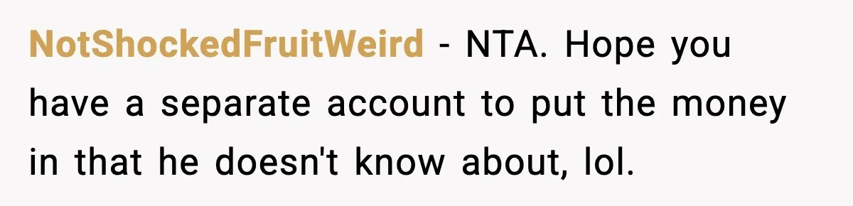 NotShockedFruitWeird - NTA. Hope you have a separate account to put the money in that he doesn't know about, lol.